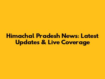 Himachal Pradesh News: Latest Updates & Live Coverage