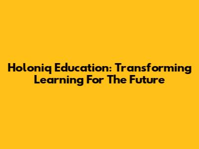 Holoniq Education: Transforming Learning For The Future