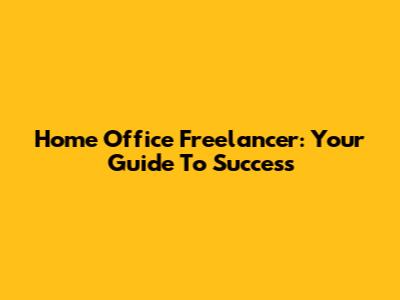 Home Office Freelancer: Your Guide To Success