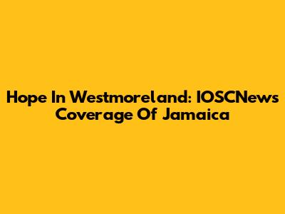 Hope In Westmoreland: IOSCNews Coverage Of Jamaica