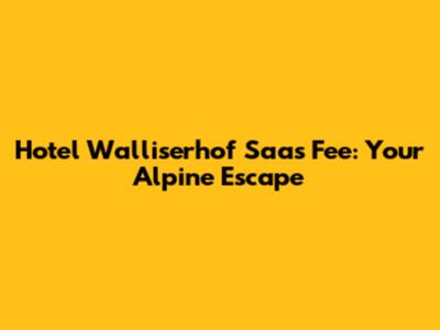 Hotel Walliserhof Saas Fee: Your Alpine Escape