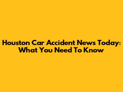 Houston Car Accident News Today: What You Need To Know