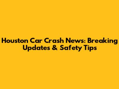 Houston Car Crash News: Breaking Updates & Safety Tips
