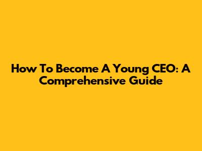 How To Become A Young CEO: A Comprehensive Guide