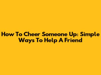 How To Cheer Someone Up: Simple Ways To Help A Friend
