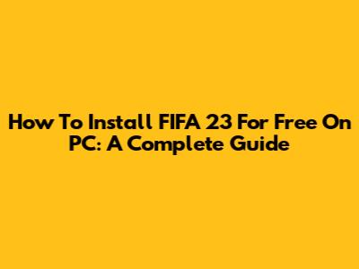 How To Install FIFA 23 For Free On PC: A Complete Guide
