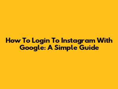 How To Login To Instagram With Google: A Simple Guide