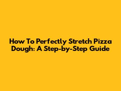 How To Perfectly Stretch Pizza Dough: A Step-by-Step Guide