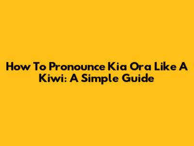 How To Pronounce Kia Ora Like A Kiwi: A Simple Guide