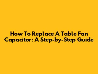 How To Replace A Table Fan Capacitor: A Step-by-Step Guide
