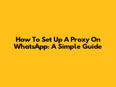 How To Set Up A Proxy On WhatsApp: A Simple Guide