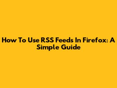 How To Use RSS Feeds In Firefox: A Simple Guide