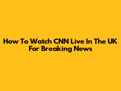 How To Watch CNN Live In The UK For Breaking News