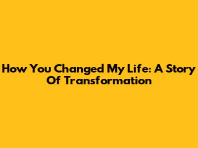 How You Changed My Life: A Story Of Transformation