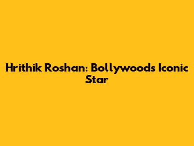 Hrithik Roshan: Bollywood's Iconic Star