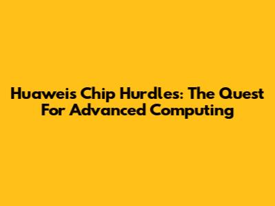 Huawei's Chip Hurdles: The Quest For Advanced Computing