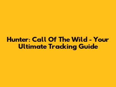 Hunter: Call Of The Wild - Your Ultimate Tracking Guide
