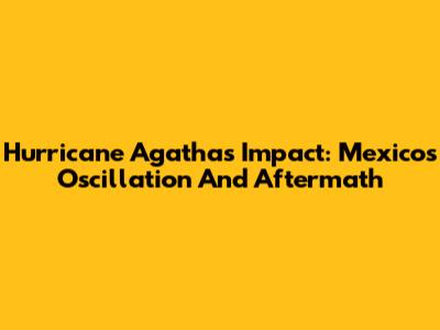 Hurricane Agatha's Impact: Mexico's Oscillation And Aftermath