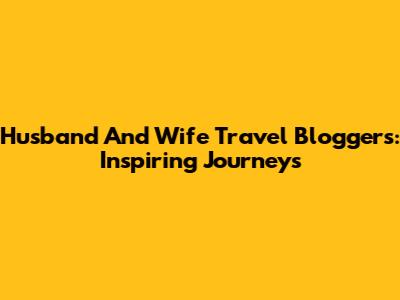 Husband And Wife Travel Bloggers: Inspiring Journeys