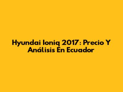 Hyundai Ioniq 2017: Precio Y Análisis En Ecuador