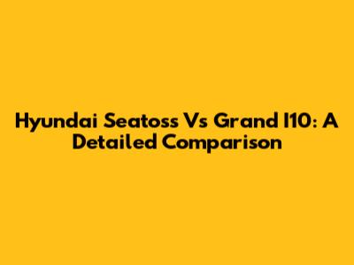 Hyundai Seatoss Vs Grand I10: A Detailed Comparison
