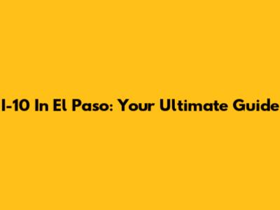 I-10 In El Paso: Your Ultimate Guide