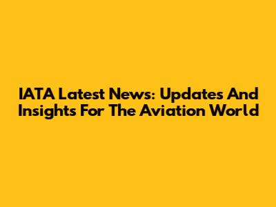 IATA Latest News: Updates And Insights For The Aviation World