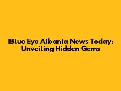 IBlue Eye Albania News Today: Unveiling Hidden Gems