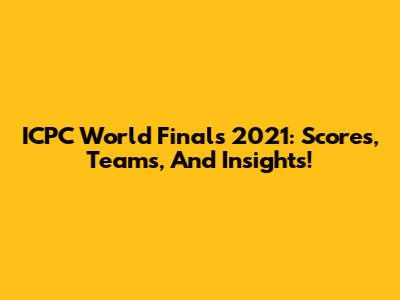 ICPC World Finals 2021: Scores, Teams, And Insights!