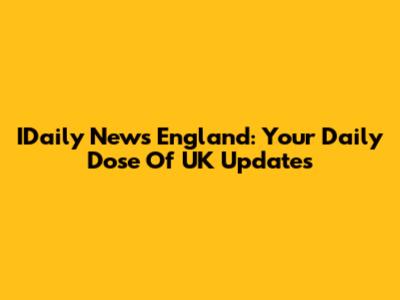 IDaily News England: Your Daily Dose Of UK Updates