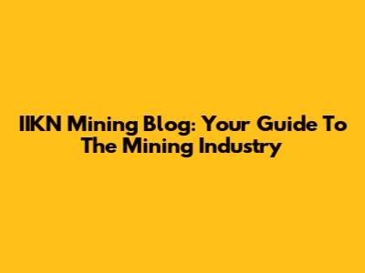 IIKN Mining Blog: Your Guide To The Mining Industry