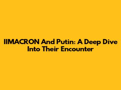 IIMACRON And Putin: A Deep Dive Into Their Encounter