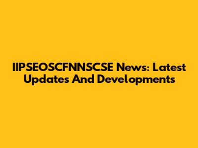 IIPSEOSCFNNSCSE News: Latest Updates And Developments