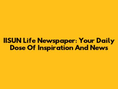 IISUN Life Newspaper: Your Daily Dose Of Inspiration And News