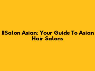 IISalon Asian: Your Guide To Asian Hair Salons