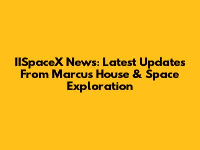 IISpaceX News: Latest Updates From Marcus House & Space Exploration