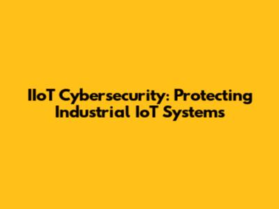 IIoT Cybersecurity: Protecting Industrial IoT Systems