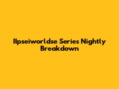 IIpseiworldse Series Nightly Breakdown