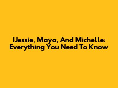 IJessie, Maya, And Michelle: Everything You Need To Know