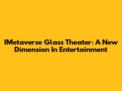 IMetaverse Glass Theater: A New Dimension In Entertainment