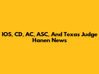 IOS, CD, AC, ASC, And Texas Judge Hanen News