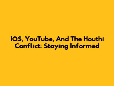 IOS, YouTube, And The Houthi Conflict: Staying Informed