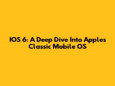 IOS 6: A Deep Dive Into Apple's Classic Mobile OS