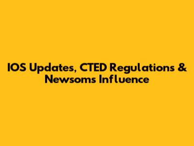 IOS Updates, CTED Regulations & Newsom's Influence