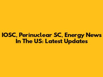 IOSC, Perinuclear SC, Energy News In The US: Latest Updates