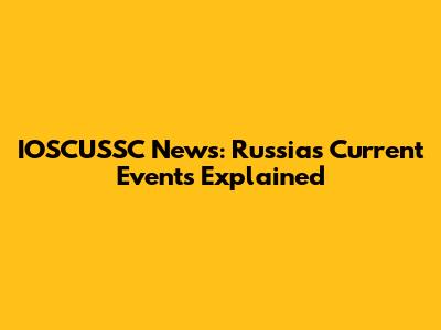 IOSCUSSC News: Russia's Current Events Explained