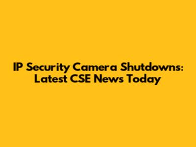 IP Security Camera Shutdowns: Latest CSE News Today