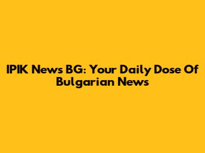 IPIK News BG: Your Daily Dose Of Bulgarian News