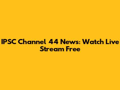 IPSC Channel 44 News: Watch Live Stream Free
