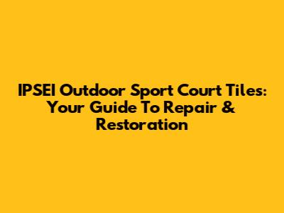 IPSEI Outdoor Sport Court Tiles: Your Guide To Repair & Restoration